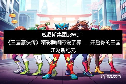 威尼斯集团28WD：《三国豪侠传》精彩瞬间F5说了算——开启你的三国江湖新纪元